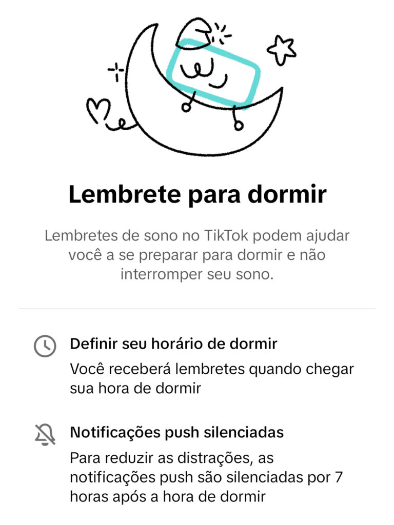 Lembrete para dormir
Lembretes de sono no TikTok podem ajudar você a se preparar para dormir e não interromper seu sono.
- Definir horário de dormir: você receberá lembretes quando chegar sua hora de dormir
- Notificações push silenciadas: para reduzir as distrações, as notificações push são silenciadas por 7 horas após a hora de dormir