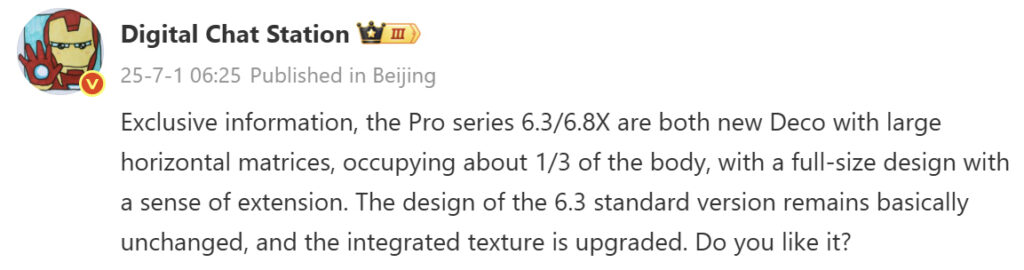Digital Chat Station
25-7-1 06:25 Published in Beijing
Exclusive information, the Pro series 6.3/6.8X are both new Deco with large
horizontal matrices, occupying about 1/3 of the body, with a full-size design with a sense of extension. The design of the 6.3 standard version remains basically unchanged, and the integrated texture is upgraded. Do you like it?